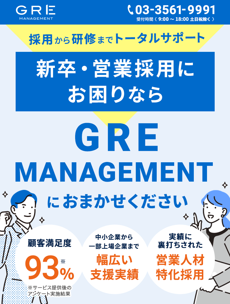 GRE MANAGEMENT 03-3561-9991受付時間(9:00〜18:00 土日祝除く) 採用から研修までトータルサポート　新卒・営業採用にお困りならGRE MANAGEMENTにおまかせください　顧客満足度93%※ 中小企業から一部上場企業まで幅広い支援実績　実績に裏打ちされた営業人材特化採用　※サービス提供後アンケート実施結果