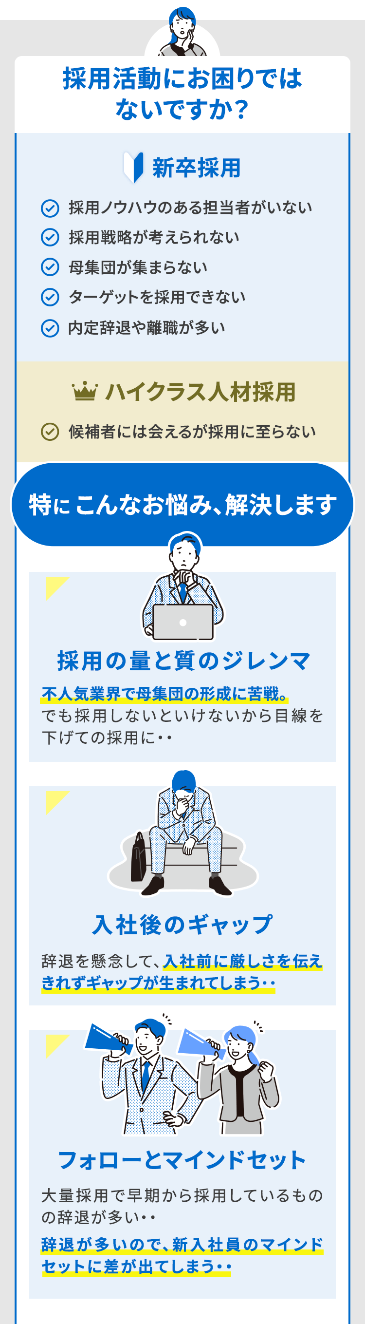採用活動にお困りではないですか？『新卒採用』 採用ノウハウのある担当者がいない 採用戦略が考えられない 母集団が集まらない ターゲットを採用できない 内定辞退や離職が多い 「ハイクラス人材採用』 候補者には会えるが採用に至らない 特にこんなお悩み、解決します 採用の量と質のジレンマ　不人気業界で母集団の形成に苦戦。でも採用しないといけないから目線を下げての採用に・・ 入社後のギャップ 辞退を懸念して、入社前に厳しさを伝えきれずにギャップが生まれてしまう・・ フォローとマインドセット 大量採用で早期から採用しているものの辞退が多い・・ 辞退が多いので、新入社員のマインドセットに差が出てしまう・・