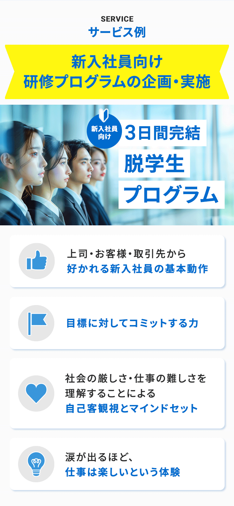 SERVICE サービス例 新入社員向け研修プログラムの企画・実施 新入社員向け　3日間完結「脱学生プログラム」 上司・お客様・取引先から好かれる新入社員の基本動作 目標に対してコミットする力 社会の厳しさ・仕事の難しさを理解することによる自己客観視とマインドセット 涙が出るほど、仕事は楽しいという体験